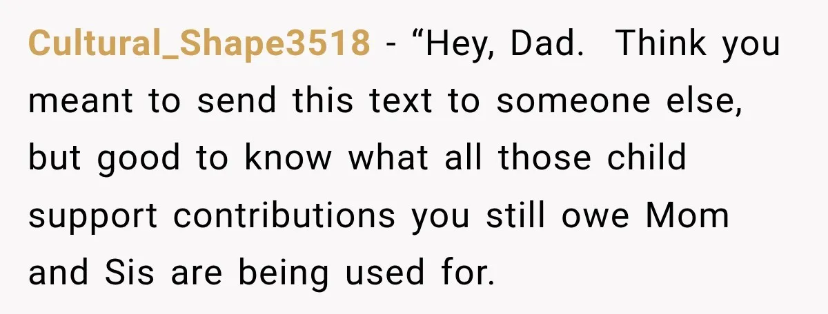 His Father’s Accidental Voice Message Confirmed What He’d Suspected for 30 Years Cultural_Shape3518 − “Hey, Dad. Think you meant to send this text to someone else, but good to know what all those child support contributions you still owe Mom and Sis...