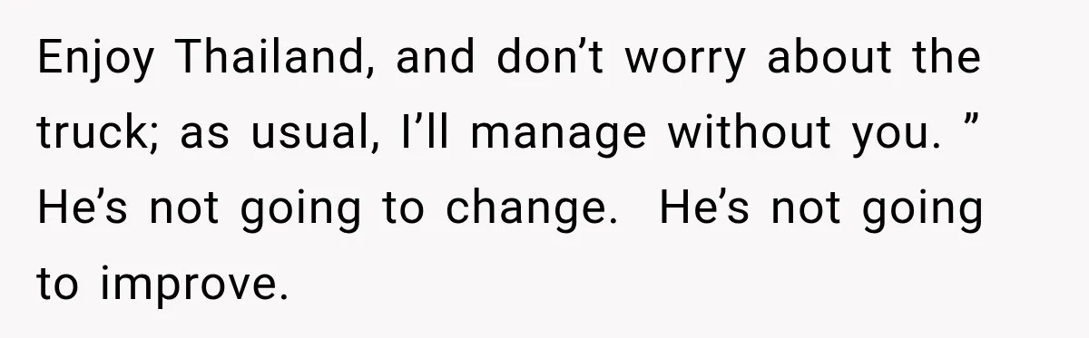 His Father’s Accidental Voice Message Confirmed What He’d Suspected for 30 Years Enjoy Thailand, and don’t worry about the truck; as usual, I’ll manage without you. ” He’s not going to change. He’s not going to improve.