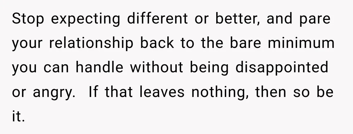 His Father’s Accidental Voice Message Confirmed What He’d Suspected for 30 Years Stop expecting different or better, and pare your relationship back to the bare minimum you can handle without being disappointed or angry. If that leaves nothing, then so be it.