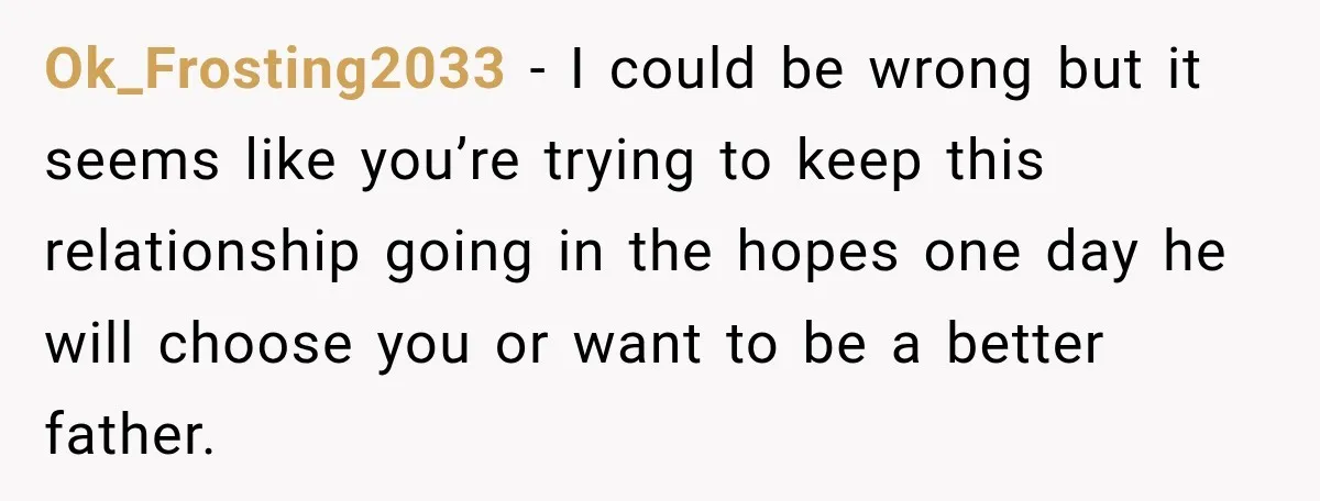 His Father’s Accidental Voice Message Confirmed What He’d Suspected for 30 Years Ok_Frosting2033 − I could be wrong but it seems like you’re trying to keep this relationship going in the hopes one day he will choose you or want to be...