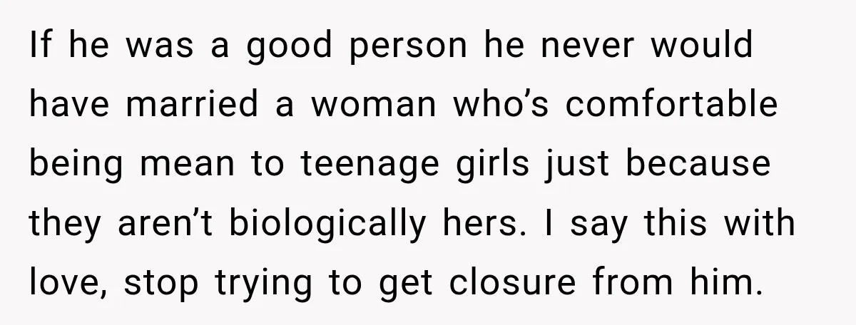 His Father’s Accidental Voice Message Confirmed What He’d Suspected for 30 Years If he was a good person he never would have married a woman who’s comfortable being mean to teenage girls just because they aren’t biologically hers. I say this with...