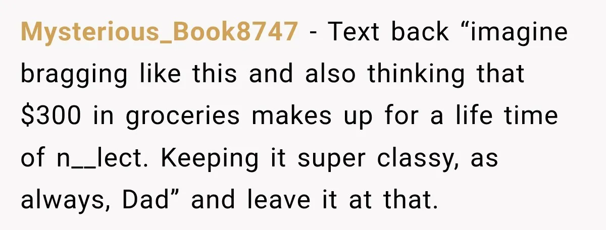 His Father’s Accidental Voice Message Confirmed What He’d Suspected for 30 Years Mysterious_Book8747 − Text back “imagine bragging like this and also thinking that $300 in groceries makes up for a life time of n__lect. Keeping it super classy, as always, Dad”...