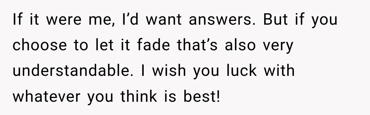 His Father’s Accidental Voice Message Confirmed What He’d Suspected for 30 Years If it were me, I’d want answers. But if you choose to let it fade that’s also very understandable. I wish you luck with whatever you think is best!