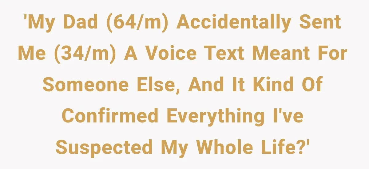 His Father’s Accidental Voice Message Confirmed What He’d Suspected for 30 Years 'My dad (64/m) accidentally sent me (34/m) a voice text meant for someone else, and it kind of confirmed everything I've suspected my whole life?'