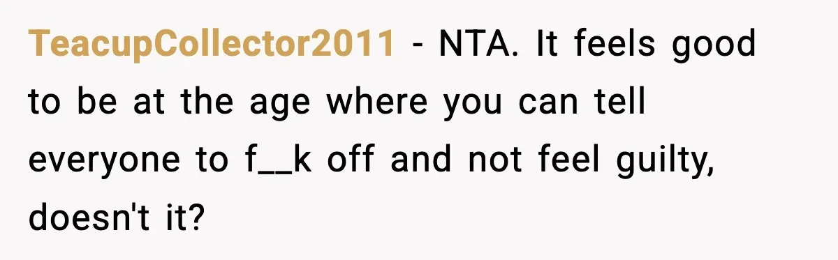 TeacupCollector2011 − NTA. It feels good to be at the age where you can tell everyone to f__k off and not feel guilty, doesn't it?