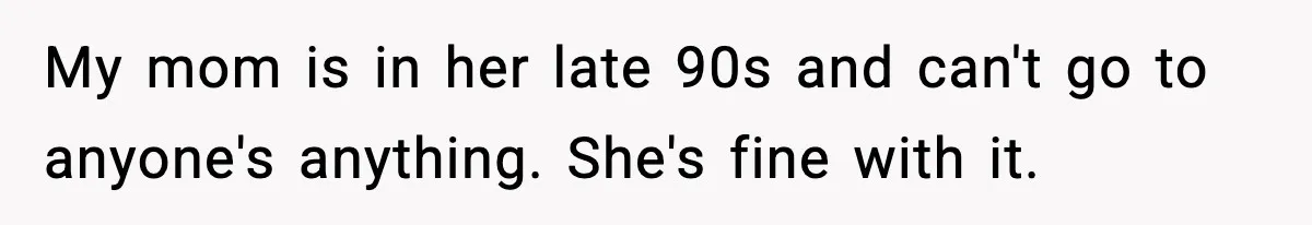 My mom is in her late 90s and can't go to anyone's anything. She's fine with it.