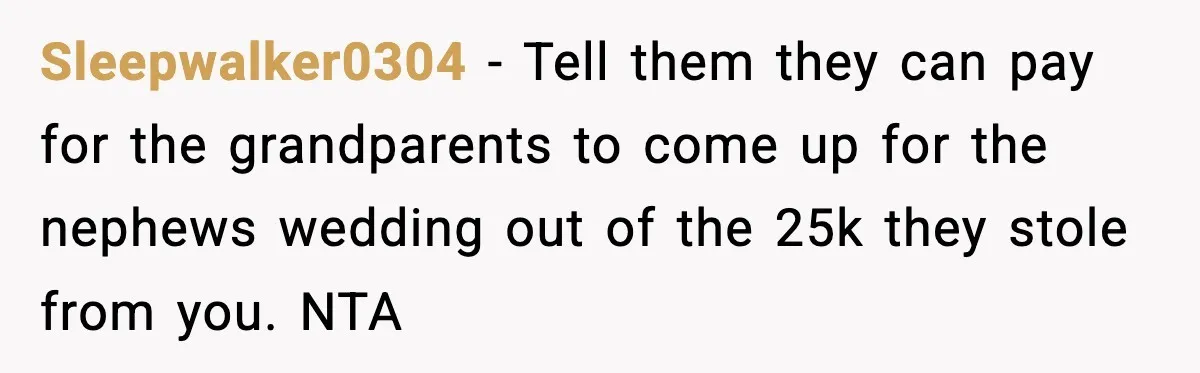 Sleepwalker0304 − Tell them they can pay for the grandparents to come up for the nephews wedding out of the 25k they stole from you. NTA
