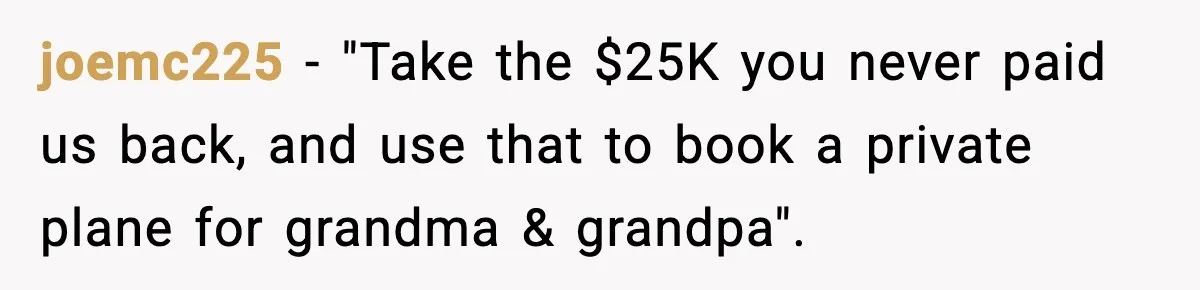 joemc225 − "Take the $25K you never paid us back, and use that to book a private plane for grandma & grandpa".