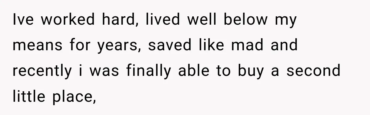 Ive worked hard, lived well below my means for years, saved like mad and recently i was finally able to buy a second little place,