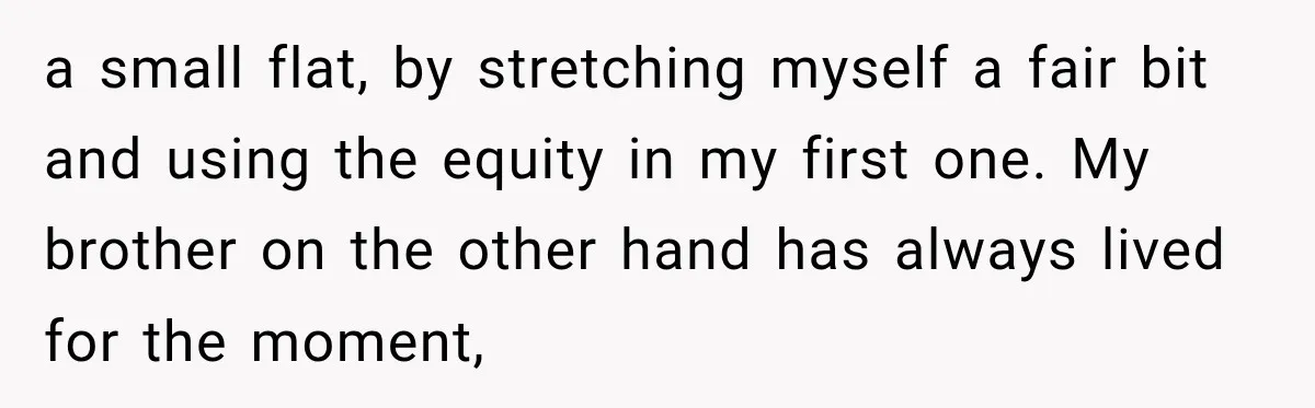 a small flat, by stretching myself a fair bit and using the equity in my first one. My brother on the other hand has always lived for the moment,