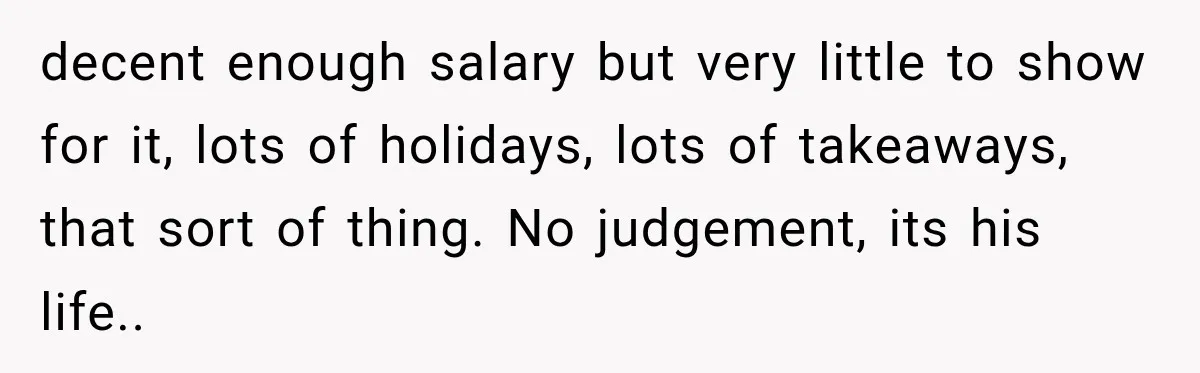 decent enough salary but very little to show for it, lots of holidays, lots of takeaways, that sort of thing. No judgement, its his life.. ​