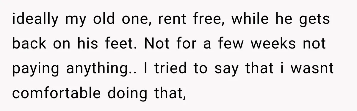ideally my old one, rent free, while he gets back on his feet. Not for a few weeks not paying anything.. ​ I tried to say that i wasnt comfortable...