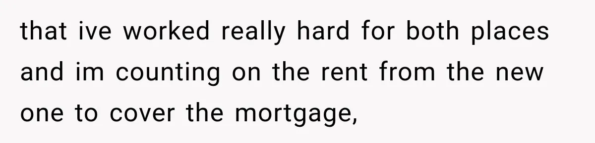 that ive worked really hard for both places and im counting on the rent from the new one to cover the mortgage,