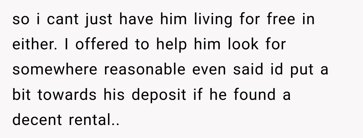 so i cant just have him living for free in either. I offered to help him look for somewhere reasonable even said id put a bit towards his deposit if...