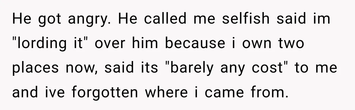 He got angry. He called me selfish said im "lording it" over him because i own two places now, said its "barely any cost" to me and ive forgotten where...