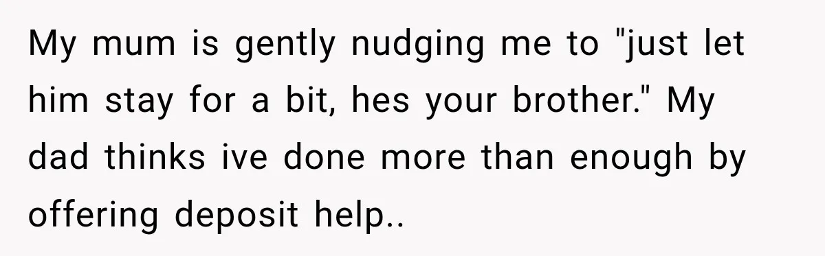 My mum is gently nudging me to "just let him stay for a bit, hes your brother." My dad thinks ive done more than enough by offering deposit help.. ​