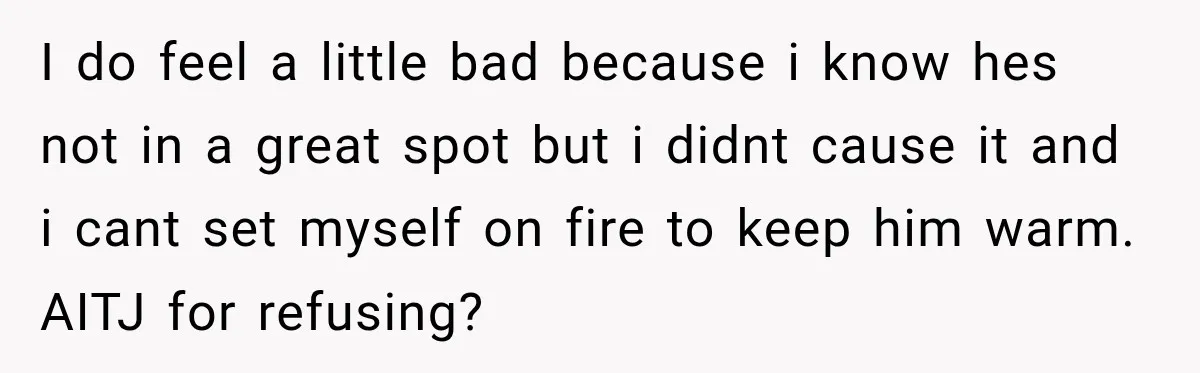 I do feel a little bad because i know hes not in a great spot but i didnt cause it and i cant set myself on fire to keep him...