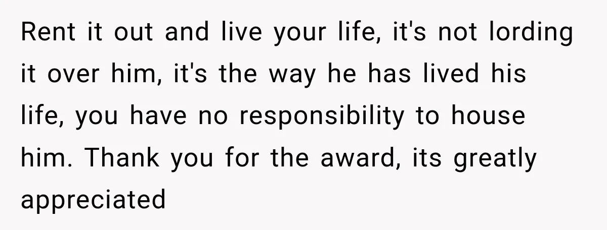 Rent it out and live your life, it's not lording it over him, it's the way he has lived his life, you have no responsibility to house him. Thank you...