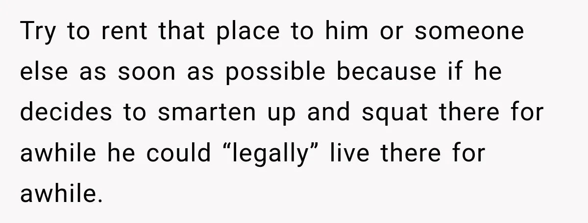 Try to rent that place to him or someone else as soon as possible because if he decides to smarten up and squat there for awhile he could “legally” live...