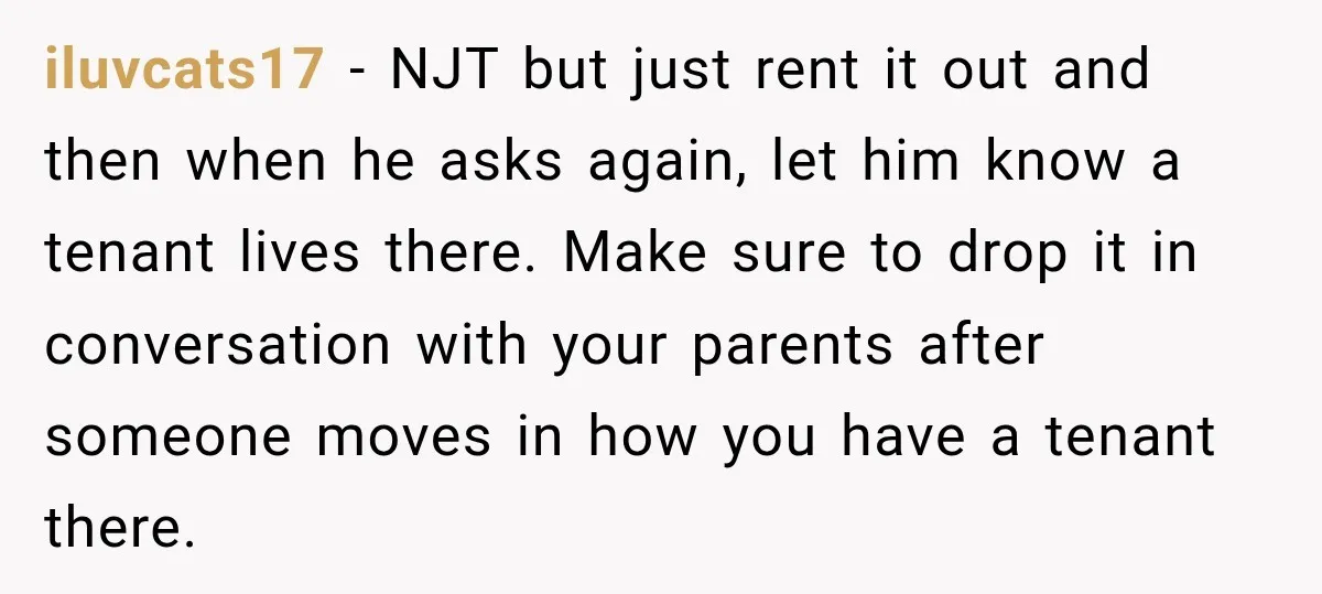 iluvcats17 − NJT but just rent it out and then when he asks again, let him know a tenant lives there. Make sure to drop it in conversation with your...