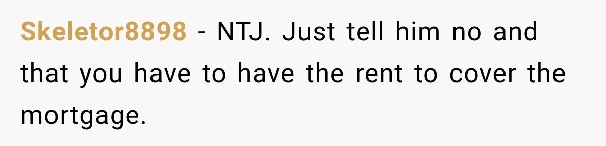Skeletor8898 − NTJ. Just tell him no and that you have to have the rent to cover the mortgage.