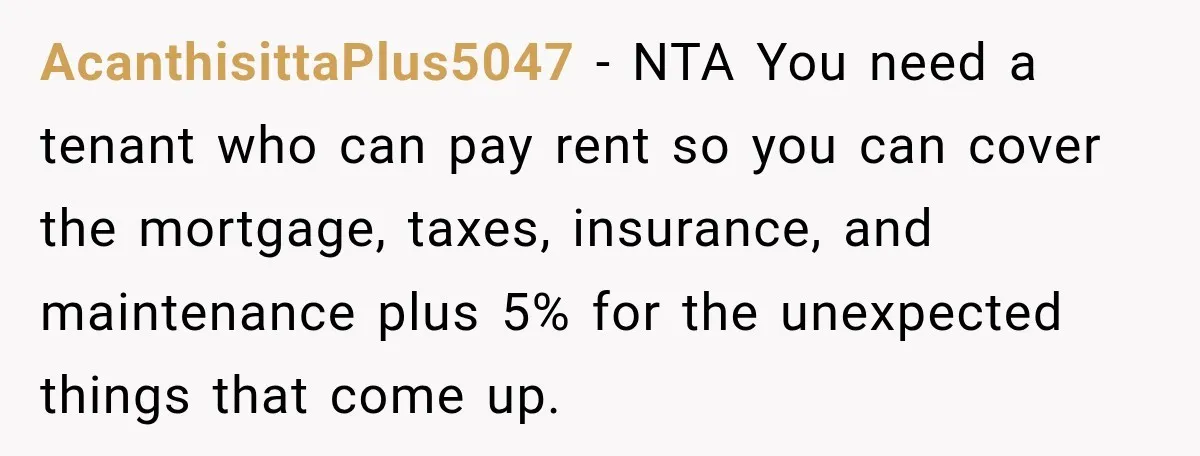 AcanthisittaPlus5047 − NTA You need a tenant who can pay rent so you can cover the mortgage, taxes, insurance, and maintenance plus 5% for the unexpected things that come up.