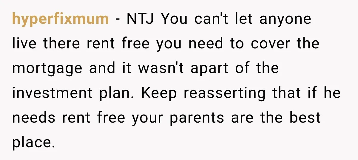 hyperfixmum − NTJ You can't let anyone live there rent free you need to cover the mortgage and it wasn't apart of the investment plan. Keep reasserting that if he...