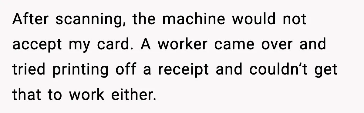 After scanning, the machine would not accept my card. A worker came over and tried printing off a receipt and couldn’t get that to work either.