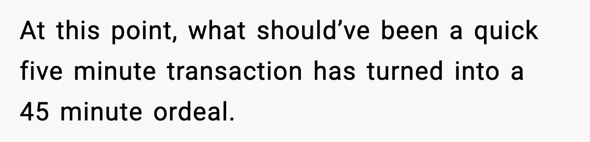 At this point, what should’ve been a quick five minute transaction has turned into a 45 minute ordeal.