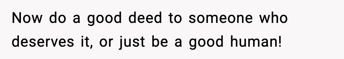 Now do a good deed to someone who deserves it, or just be a good human!