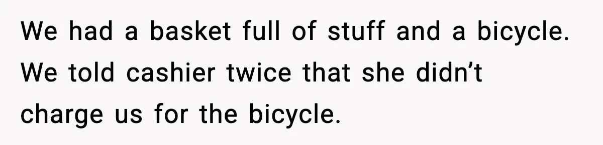 We had a basket full of stuff and a bicycle. We told cashier twice that she didn’t charge us for the bicycle.