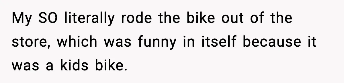 My SO literally rode the bike out of the store, which was funny in itself because it was a kids bike.