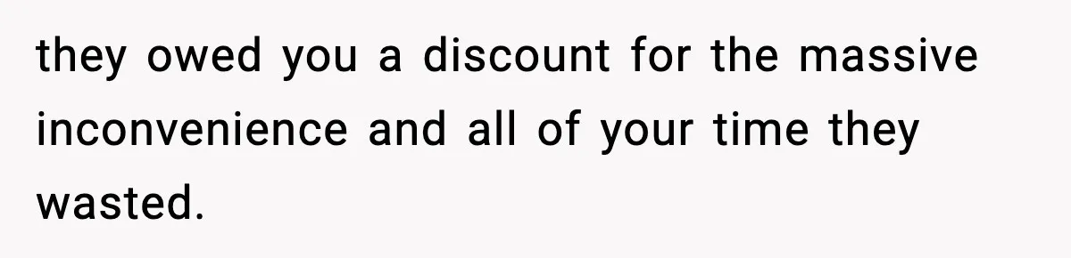 they owed you a discount for the massive inconvenience and all of your time they wasted.