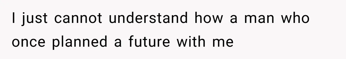 I just cannot understand how a man who once planned a future with me