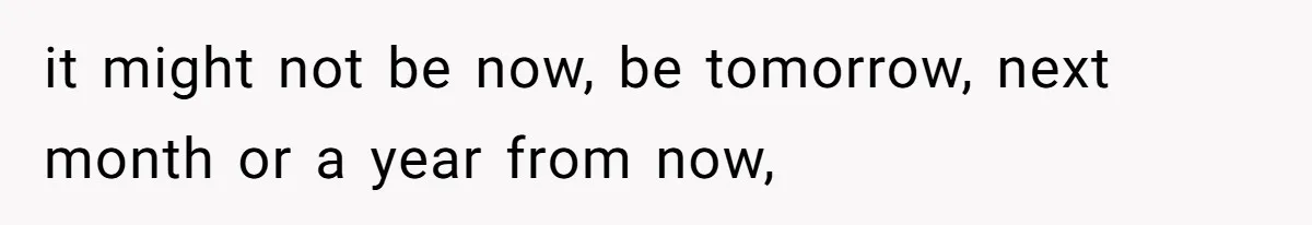 it might not be now, be tomorrow, next month or a year from now,