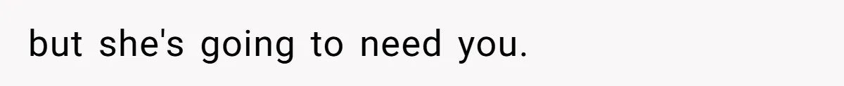 but she's going to need you.
