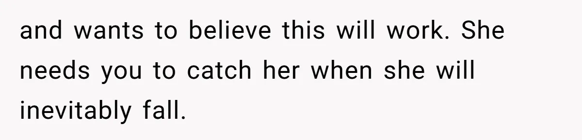 and wants to believe this will work. She needs you to catch her when she will inevitably fall.