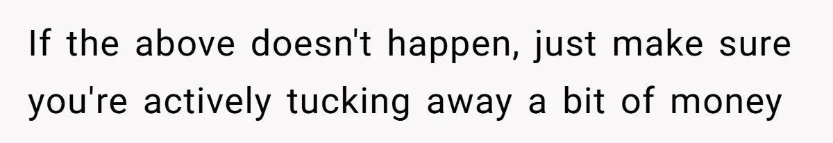 If the above doesn't happen, just make sure you're actively tucking away a bit of money