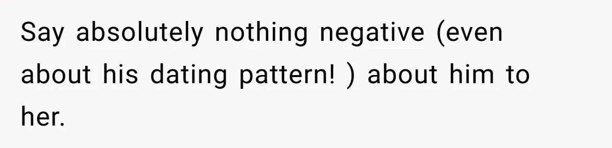 Say absolutely nothing negative (even about his dating pattern! ) about him to her.