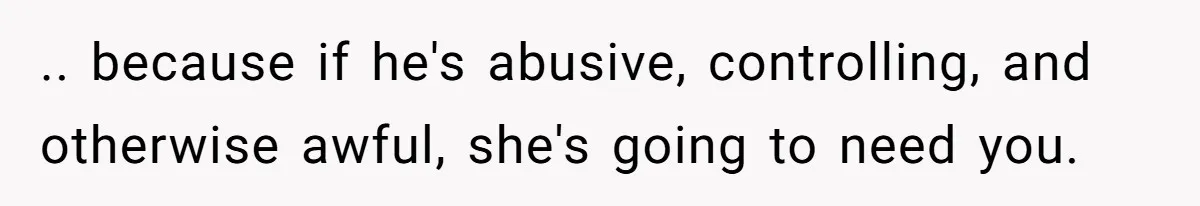 .. because if he's abusive, controlling, and otherwise awful, she's going to need you.