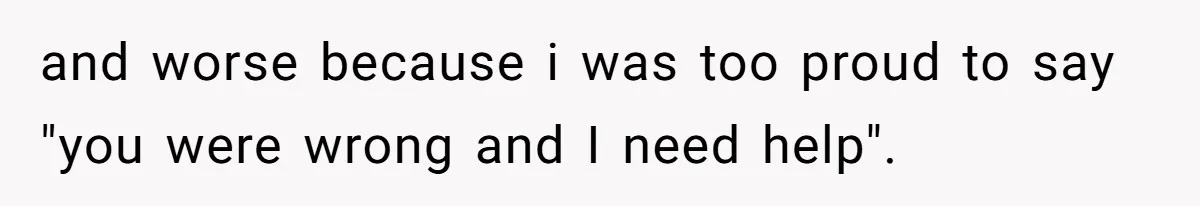 and worse because i was too proud to say "you were wrong and I need help".