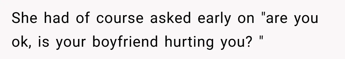 She had of course asked early on "are you ok, is your boyfriend hurting you? "