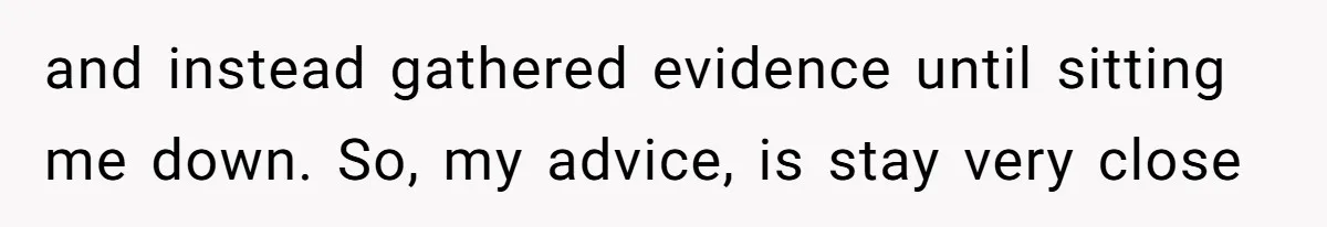 and instead gathered evidence until sitting me down. So, my advice, is stay very close