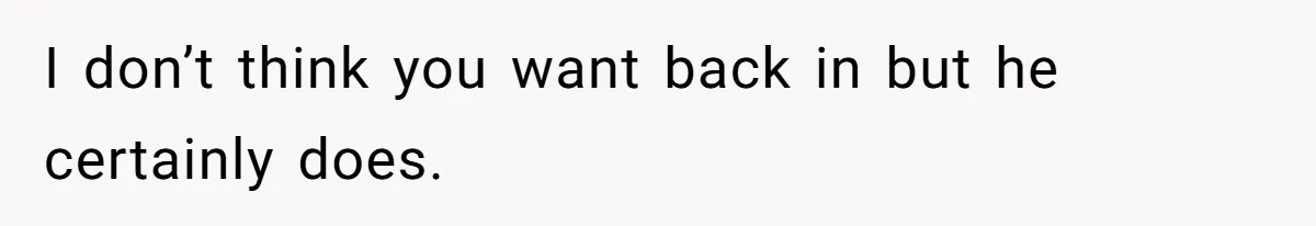 I don’t think you want back in but he certainly does.