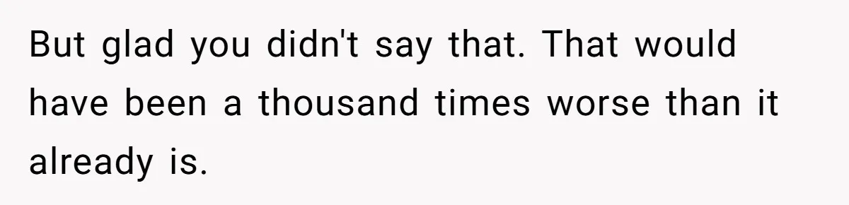 But glad you didn't say that. That would have been a thousand times worse than it already is.
