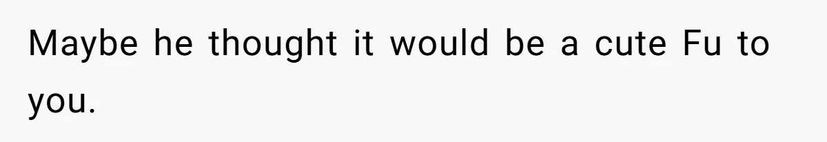 Maybe he thought it would be a cute Fu to you.