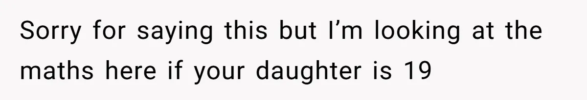 Sorry for saying this but I’m looking at the maths here if your daughter is 19