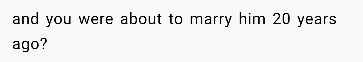 and you were about to marry him 20 years ago?