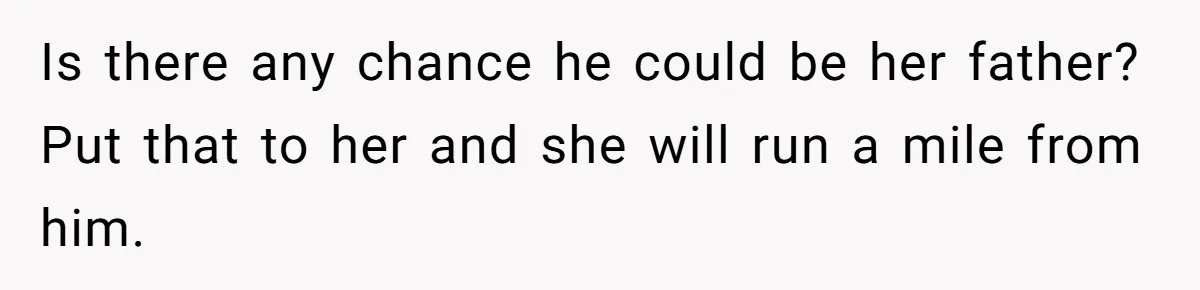 Is there any chance he could be her father? Put that to her and she will run a mile from him.