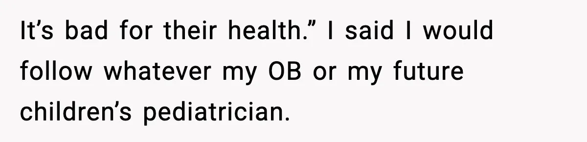 It’s bad for their health.” I said I would follow whatever my OB or my future children’s pediatrician.
